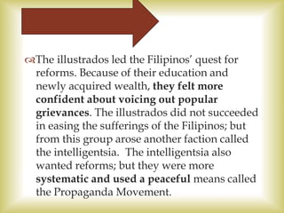 The illustrados led the Filipinos’ quest for
reforms. Because of their education and
newly acquired wealth, they felt more
confident about voicing out popular
grievances. The illustrados did not succeeded
in easing the sufferings of the Filipinos; but
from this group arose another faction called
the intelligentsia. The intelligentsia also
wanted reforms; but they were more
systematic and used a peaceful means called
the Propaganda Movement.
 