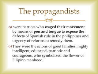  were patriots who waged their movement
by means of pen and tongue to expose the
defects of Spanish rule in the philippines and
urgency of reforms to remedy them.
They were the scions of good families, highly
intelligent, educated, patriotic and
courageous, who symbolized the flower of
Filipino manhood.
The propagandists

 