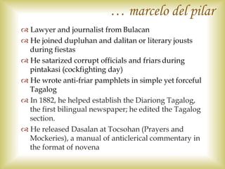  Lawyer and journalist from Bulacan
 He joined dupluhan and dalitan or literary jousts
during fiestas
 He satarized corrupt officials and friars during
pintakasi (cockfighting day)
 He wrote anti-friar pamphlets in simple yet forceful
Tagalog
 In 1882, he helped establish the Diariong Tagalog,
the first bilingual newspaper; he edited the Tagalog
section.
 He released Dasalan at Tocsohan (Prayers and
Mockeries), a manual of anticlerical commentary in
the format of novena
… marcelo del pilar
 