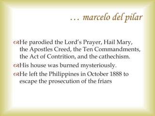 He parodied the Lord’s Prayer, Hail Mary,
the Apostles Creed, the Ten Commandments,
the Act of Contrition, and the cathechism.
His house was burned mysteriously.
He left the Philippines in October 1888 to
escape the prosecution of the friars
… marcelo del pilar
 