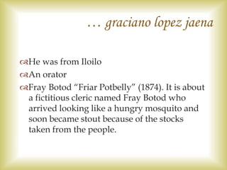 … graciano lopez jaena
He was from Iloilo
An orator
Fray Botod “Friar Potbelly” (1874). It is about
a fictitious cleric named Fray Botod who
arrived looking like a hungry mosquito and
soon became stout because of the stocks
taken from the people.
 
