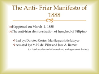 
Happened on March 1, 1888
The anti-friar demonstration of hundred of Filipino
Led by: Doroteo Cortes, Manila patriotic lawyer
Assisted by: M.H. del Pilar and Jose A. Ramos
( a London- educated rich merchant; leading masonic leader.)
The Anti- Friar Manifesto of
1888
 
