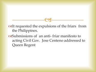 
It requested the expulsions of the friars from
the Philippines.
Submissions of an anti- friar manifesto to
acting Civil Gov. Jose Centeno addressed to
Queen Regent
 