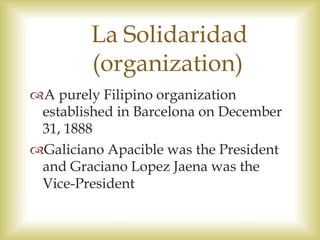 La Solidaridad
(organization)
A purely Filipino organization
established in Barcelona on December
31, 1888
Galiciano Apacible was the President
and Graciano Lopez Jaena was the
Vice-President
 
