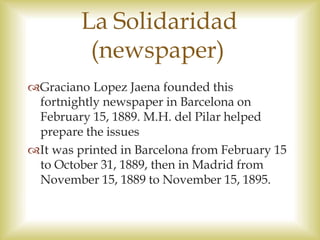 La Solidaridad
(newspaper)
Graciano Lopez Jaena founded this
fortnightly newspaper in Barcelona on
February 15, 1889. M.H. del Pilar helped
prepare the issues
It was printed in Barcelona from February 15
to October 31, 1889, then in Madrid from
November 15, 1889 to November 15, 1895.
 