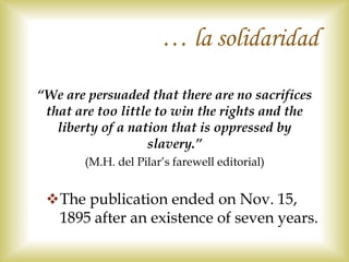 “We are persuaded that there are no sacrifices
that are too little to win the rights and the
liberty of a nation that is oppressed by
slavery.”
(M.H. del Pilar’s farewell editorial)
The publication ended on Nov. 15,
1895 after an existence of seven years.
… la solidaridad
 
