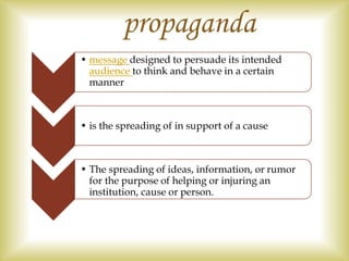 • message designed to persuade its intended
audience to think and behave in a certain
manner
• is the spreading of in support of a cause
• The spreading of ideas, information, or rumor
for the purpose of helping or injuring an
institution, cause or person.
propaganda
 