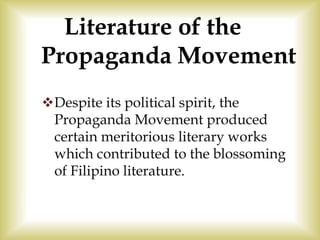 Literature of the
Propaganda Movement
Despite its political spirit, the
Propaganda Movement produced
certain meritorious literary works
which contributed to the blossoming
of Filipino literature.
 