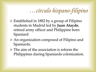  Established in 1882 by a group of Filipino
students in Madrid led by Juan Atayde,
retired army officer and Philippine born
Spaniard
 An organization composed of Filipino and
Spaniards.
 The aim of the association is reform the
Philippines during Spaniards colonization.
…circulo hispano-filipino
 