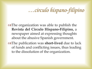 …circulo hispano-filipino
The organization was able to publish the
Revista del Circulo Hispano-Filipino, a
newspaper aimed at expressing thoughts
about the abusive Spanish government.
The publication was short-lived due to lack
of funds and conflicting issues, thus leading
to the dissolution of the organization.
 