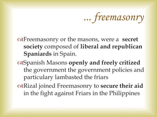 ... freemasonry
Freemasonry or the masons, were a secret
society composed of liberal and republican
Spaniards in Spain.
Spanish Masons openly and freely critized
the government the government policies and
particulary lambasted the friars
Rizal joined Freemasonry to secure their aid
in the fight against Friars in the Philippines
 