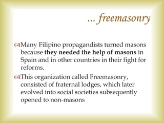 Many Filipino propagandists turned masons
because they needed the help of masons in
Spain and in other countries in their fight for
reforms.
This organization called Freemasonry,
consisted of fraternal lodges, which later
evolved into social societies subsequently
opened to non-masons
... freemasonry
 