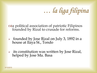 … la liga filipina
a political association of patriotic Filipinos
founded by Rizal to crusade for reforms.
 founded by Jose Rizal on July 3, 1892 in a
house at Ilaya St., Tondo
 its constitution was written by Jose Rizal,
helped by Jose Ma. Basa
3/12/2015
 