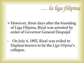 However, three days after the founding
of Liga Filipina, Rizal was arrested by
order of Governor General Despujol
 On July 6, 1892, Rizal was exiled to
Dapitan-known to be the Liga Filipina’s
collapse.
… la liga filipina
 