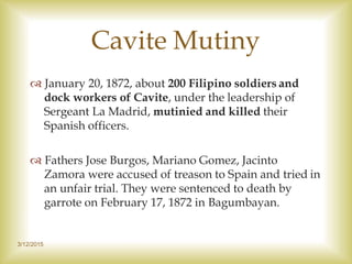 3/12/2015
Cavite Mutiny
 January 20, 1872, about 200 Filipino soldiers and
dock workers of Cavite, under the leadership of
Sergeant La Madrid, mutinied and killed their
Spanish officers.
 Fathers Jose Burgos, Mariano Gomez, Jacinto
Zamora were accused of treason to Spain and tried in
an unfair trial. They were sentenced to death by
garrote on February 17, 1872 in Bagumbayan.
 