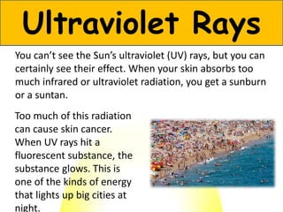 You can’t see the Sun’s ultraviolet (UV) rays, but you can
certainly see their effect. When your skin absorbs too
much infrared or ultraviolet radiation, you get a sunburn
or a suntan.
Ultraviolet Rays
Too much of this radiation
can cause skin cancer.
When UV rays hit a
fluorescent substance, the
substance glows. This is
one of the kinds of energy
that lights up big cities at
night.
 