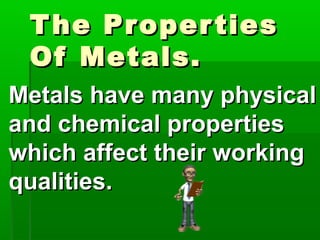 The PropertiesThe Properties
Of Metals.Of Metals.
Metals have many physicalMetals have many physical
and chemical propertiesand chemical properties
which affect their workingwhich affect their working
qualities.qualities.
 