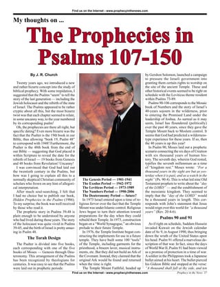 Find us on the Internet - www.prophecyinthenews.com


My thoughts on ...


         The Prophecies in
          Psalms 107-150
            By J. R. Church                                                                     by Gershon Solomon, launched a campaign
                                                                                                to pressure the Israeli government into
   Twenty years ago, we introduced a new                                                        granting them certain rights to worship on
and rather bizarre concept into the study of                                                    the site of the ancient Temple. These and
biblical prophecy. With some trepidation, I                                                     other historical events seemed to be right on
suggested that the Psalms “seem” to tell the                                                    schedule with the Leviticus theme resident
story of the last generation — including the                                                    within Psalms 73-89.
Jewish holocaust and the rebirth of the state                                                      Psalms 90-106 corresponds to the Mosaic
of Israel. The Psalms appeared to be rather                                                     book of Numbers and the story of Israel’s
cryptic about all this, but the most bizarre                                                    40-years sojourn in the wilderness, prior
twist was that each chapter seemed to relate,                                                   to entering the Promised Land under the
in some uncanny way, to the year numbered                                                       leadership of Joshua. As surreal as it may
by its corresponding psalm!                                                                     seem, Israel has floundered (politically)
   Oh, the prophecies are there all right, but                                                  over the past 40 years, since they gave the
specific dating? Even more bizarre was the                                                      Temple Mount back to Moslem control. It
fact that the Psalter is the 19th book in our                                                   seems that God had predicted a wilderness-
Bible, thus allowing “book 19, Psalm 48”                                                        type experience for these years. If so, then
to correspond with 1948! Furthermore, the                                                       the 40 years is up this year!
Psalter is the 48th book from the end of                                                           In Psalm 90, Moses laid out a prophetic
our Bible — suggesting that God placed it                                                       scenario connecting the six days of Creation
within Scripture to reveal the date for the                                                     with six thousand years of human his-
rebirth of Israel — 19 books from Genesis                                                       tory. The seventh day, wherein God rested,
and 48 books from Revelation! Uncanny!                                                          typifies the seventh millennium as a time
   I was convinced that God had laid out                                                        of “kingdom rest.” Moses wrote: “For a
the twentieth century in the Psalms, but                                                        thousand years in thy sight are but as yes-
how was I going to explain all this to a                                                        terday when it is past, and as a watch in the
normally skeptical Christian community of           The Genesis Period — 1901-1941              night” (Ps. 90:4). This is what led nine Old
scholars who frown on any hint of allegori-         The Exodus Period — 1942-1972               Testament prophets to write about the “day
cal interpretation.                                 The Leviticus Period — 1973-1989            of the LORD” — and the establishment of
   After much soul-searching, I felt that           The Numbers Period — 1990-2006              the messianic kingdom. They seemed to
I had no choice but to publish our book,            The Deuteronomy Period — future?            imply that the “day of the LORD” would
Hidden Prophecies in the Psalms (1986).             In 1973 Israel entered upon a time of re-   be a thousand years in length. This cor-
To my surprise, the book was well received       ligious fervor over the fact that the Temple   responds with John’s statement that Jesus
by those who read it.                            Mount was under Islamic control. Religious     would reign over this world for “a thousand
   The prophetic story in Psalms 39-48 is        Jews began to turn their attention toward      years” (Rev. 20:4-6).
plain enough to be understood by anyone          preparations for the day when they could
who had lived during those years. The story      rebuild their Temple. In 1973, construction
                                                                                                          Psalms 90 and 91
of the holocaust was quite vivid in Psalms       began on a “World Synagogue,” an obvious         As if right on schedule, Saddam Hussein
39-45, and the birth of Israel is pretty amaz-   prelude to their future Temple.                invaded Kuwait on the Jewish calendar
ing in Psalm 48.                                    In 1976, the Temple Institute began con-    date of Av 9, in August 1990, thus bringing
                                                 structing the implements for use in a future   down the wrath of the United States upon
          The Torah Design                       temple. They have built some 100 “tools”       his head. Psalm 91 offered a marvelous de-
   The Psalter is divided into five books,       of the Temple, including garments for the      scription of that war. In fact, since the days
each corresponding with one of the five          priesthood, a brazen laver, musical instru-    of World War II, Psalm 91 had been viewed
books of Moses — Genesis through Deu-            ments, etc. But they did not build an Ark of   as a promise of protection in a time of war.
teronomy. This arrangement of the Psalms         the Covenant. Instead, they claimed that the   A soldier in the Philippines took a Japanese
has been recognized by theologians for           original Ark would be found and returned       bullet aimed at his heart. The bullet pierced
centuries. It was easy to see that the Psalms    when the time is right.                        his Gideon Bible and stopped at the verse:
were laid out in prophetic periods:                 The Temple Mount Faithful, headed up        “A thousand shall fall at thy side, and ten
                                           Find us on the Internet - www.prophecyinthenews.com                         Prophecy in the News 37
 