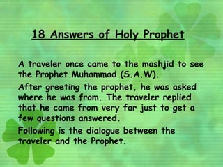 18 Answers of Holy Prophet

A traveler once came to the mashjid to see
the Prophet Muhammad (S.A.W).
After greeting the prophet, he was asked
where he was from. The traveler replied
that he came from very far just to get a
few questions answered.
Following is the dialogue between the
traveler and the Prophet.
 