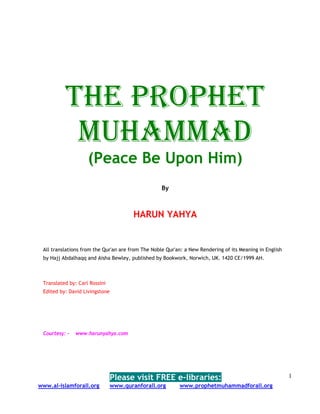 THE PROPHET
           MUHAMMAD
                    (Peace Be Upon Him)
                                                   By



                                        HARUN YAHYA


 All translations from the Qur'an are from The Noble Qur'an: a New Rendering of its Meaning in English
 by Hajj Abdalhaqq and Aisha Bewley, published by Bookwork, Norwich, UK. 1420 CE/1999 AH.



 Translated by: Carl Rossini
 Edited by: David Livingstone




 Courtesy: -   www.harunyahya.com




                                Please visit FREE e-libraries:                                           1
www.al-islamforall.org          www.quranforall.org       www.prophetmuhammadforall.org
 