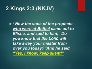 2 Kings 2:3 (NKJV)
 3 Now the sons of the prophets
who were at Bethel came out to
Elisha, and said to him, “Do
you know that the LORD will
take away your master from
over you today?”And he said,
“Yes, I know; keep silent!”
 
