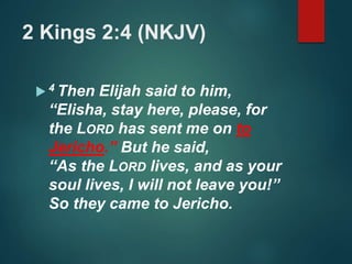 2 Kings 2:4 (NKJV)
 4 Then Elijah said to him,
“Elisha, stay here, please, for
the LORD has sent me on to
Jericho.” But he said,
“As the LORD lives, and as your
soul lives, I will not leave you!”
So they came to Jericho.
 