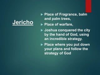 Jericho
 Place of Fragrance, balm
and palm trees,
 Place of warfare,
 Joshua conquered the city
by the hand of God, using
an incredible strategy.
 Place where you put down
your plans and follow the
strategy of God
 