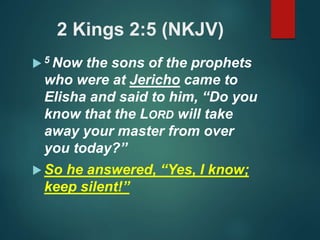 2 Kings 2:5 (NKJV)
 5 Now the sons of the prophets
who were at Jericho came to
Elisha and said to him, “Do you
know that the LORD will take
away your master from over
you today?”
 So he answered, “Yes, I know;
keep silent!”
 