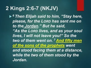 2 Kings 2:6-7 (NKJV)
 6 Then Elijah said to him, “Stay here,
please, for the LORD has sent me on
to the Jordan.” But he said,
“As the LORD lives, and as your soul
lives, I will not leave you!” So the
two of them went on. 7 And fifty men
of the sons of the prophets went
and stood facing them at a distance,
while the two of them stood by the
Jordan.
 