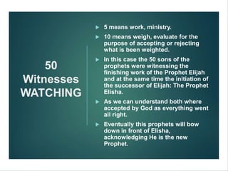 50
Witnesses
WATCHING
 5 means work, ministry.
 10 means weigh, evaluate for the
purpose of accepting or rejecting
what is been weighted.
 In this case the 50 sons of the
prophets were witnessing the
finishing work of the Prophet Elijah
and at the same time the initiation of
the successor of Elijah: The Prophet
Elisha.
 As we can understand both where
accepted by God as everything went
all right.
 Eventually this prophets will bow
down in front of Elisha,
acknowledging He is the new
Prophet.
 