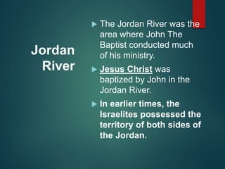 Jordan
River
 The Jordan River was the
area where John The
Baptist conducted much
of his ministry.
 Jesus Christ was
baptized by John in the
Jordan River.
 In earlier times, the
Israelites possessed the
territory of both sides of
the Jordan.
 