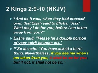2 Kings 2:9-10 (NKJV)
 9 And so it was, when they had crossed
over, that Elijah said to Elisha, “Ask!
What may I do for you, before I am taken
away from you?”
 Elisha said, “Please let a double portion
of your spirit be upon me.”
 10 So he said, “You have asked a hard
thing. Nevertheless, if you see me when I
am taken from you, it shall be so for you;
but if not, it shall not be so.”
 