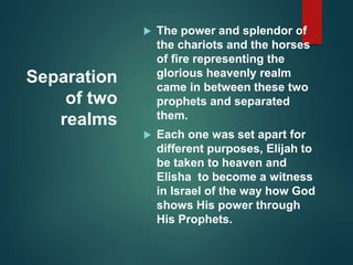 Separation
of two
realms
 The power and splendor of
the chariots and the horses
of fire representing the
glorious heavenly realm
came in between these two
prophets and separated
them.
 Each one was set apart for
different purposes, Elijah to
be taken to heaven and
Elisha to become a witness
in Israel of the way how God
shows His power through
His Prophets.
 