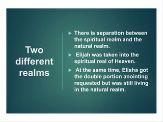 Two
different
realms
 There is separation between
the spiritual realm and the
natural realm.
 Elijah was taken into the
spiritual real of Heaven.
 At the same time, Elisha got
the double portion anointing
requested but was still living
in the natural realm.
 