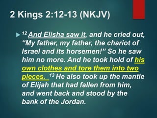 2 Kings 2:12-13 (NKJV)
 12 And Elisha saw it, and he cried out,
“My father, my father, the chariot of
Israel and its horsemen!” So he saw
him no more. And he took hold of his
own clothes and tore them into two
pieces. 13 He also took up the mantle
of Elijah that had fallen from him,
and went back and stood by the
bank of the Jordan.
 