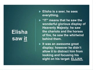 Elisha
saw it
 Elisha is a seer, he sees
everything.
 “IT” means that he saw the
wonderful glorious display of
Heavenly Majesty; he saw
the chariots and the horses
of fire, he saw the whirlwind
behind them.
 It was an awesome great
display; however he didn’t
allow it to distract him from
looking and focusing his
sight on his target: ELIJAH.
 
