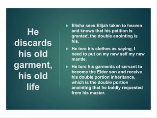 He
discards
his old
garment,
his old
life
 Elisha sees Elijah taken to heaven
and knows that his petition is
granted, the double anointing is
his.
 He tore his clothes as saying, I
need to put on my new self my new
mantle.
 He tore his garments of servant to
become the Elder son and receive
his double portion inheritance,
which is the double portion
anointing that he boldly requested
from his master.
 