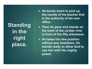 Standing
in the
right
place.
 He bends down to pick up
the mantle of his teacher that
is the authority of his new
office,
 Then he goes and stands on
the bank of the Jordan river
in front of the fifty witnesses.
 He takes his new position
without any hesitation. He
stands ready to allow God to
use him with His mighty
power.
 