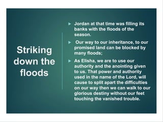 Striking
down the
floods
 Jordan at that time was filling its
banks with the floods of the
season.
 Our way to our inheritance, to our
promised land can be blocked by
many floods;
 As Elisha, we are to use our
authority and the anointing given
to us. That power and authority
used in the name of the Lord, will
cause to split apart the difficulties
on our way then we can walk to our
glorious destiny without our feet
touching the vanished trouble.
 