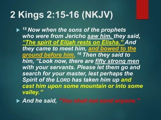 2 Kings 2:15-16 (NKJV)
 15 Now when the sons of the prophets
who were from Jericho saw him, they said,
“The spirit of Elijah rests on Elisha.” And
they came to meet him, and bowed to the
ground before him. 16 Then they said to
him, “Look now, there are fifty strong men
with your servants. Please let them go and
search for your master, lest perhaps the
Spirit of the LORD has taken him up and
cast him upon some mountain or into some
valley.”
 And he said, “You shall not send anyone.”
 