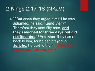 2 Kings 2:17-18 (NKJV)
 17 But when they urged him till he was
ashamed, he said, “Send them!”
Therefore they sent fifty men, and
they searched for three days but did
not find him. 18 And when they came
back to him, for he had stayed in
Jericho, he said to them, “Did I not
say to you, ‘Do not go’?”
 