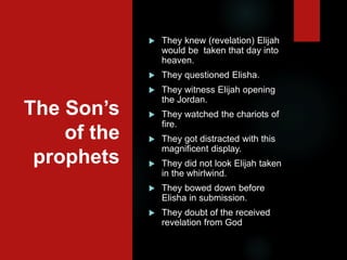 The Son’s
of the
prophets
 They knew (revelation) Elijah
would be taken that day into
heaven.
 They questioned Elisha.
 They witness Elijah opening
the Jordan.
 They watched the chariots of
fire.
 They got distracted with this
magnificent display.
 They did not look Elijah taken
in the whirlwind.
 They bowed down before
Elisha in submission.
 They doubt of the received
revelation from God
 