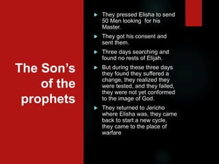 The Son’s
of the
prophets
 They pressed Elisha to send
50 Men looking for his
Master.
 They got his consent and
sent them.
 Three days searching and
found no rests of Elijah.
 But during these three days
they found they suffered a
change, they realized they
were tested, and they failed,
they were not yet conformed
to the image of God.
 They returned to Jericho
where Elisha was, they came
back to start a new cycle,
they came to the place of
warfare
 