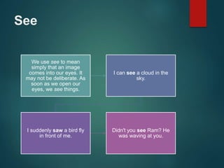 See
We use see to mean
simply that an image
comes into our eyes. It
may not be deliberate. As
soon as we open our
eyes, we see things.
I can see a cloud in the
sky.
I suddenly saw a bird fly
in front of me.
Didn't you see Ram? He
was waving at you.
 