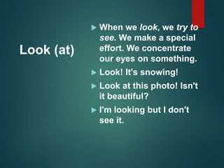 Look (at)
 When we look, we try to
see. We make a special
effort. We concentrate
our eyes on something.
 Look! It's snowing!
 Look at this photo! Isn't
it beautiful?
 I'm looking but I don't
see it.
 