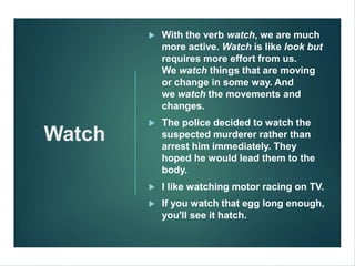 Watch
 With the verb watch, we are much
more active. Watch is like look but
requires more effort from us.
We watch things that are moving
or change in some way. And
we watch the movements and
changes.
 The police decided to watch the
suspected murderer rather than
arrest him immediately. They
hoped he would lead them to the
body.
 I like watching motor racing on TV.
 If you watch that egg long enough,
you'll see it hatch.
 