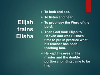 Elijah
trains
Elisha
 To look and see.
 To listen and hear.
 To prophesy the Word of the
Lord.
 Then God took Elijah to
Heaven and was Elisha’s
time to put in practice what
his teacher has been
teaching him.
 He kept his eyes in his
master and the double
portion anointing came to be
his.
 