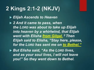 2 Kings 2:1-2 (NKJV)
 Elijah Ascends to Heaven
 2 And it came to pass, when
the LORD was about to take up Elijah
into heaven by a whirlwind, that Elijah
went with Elisha from Gilgal. 2 Then
Elijah said to Elisha, “Stay here, please,
for the LORD has sent me on to Bethel.”
 But Elisha said, “As the LORD lives,
and as your soul lives, I will not leave
you!” So they went down to Bethel.
 