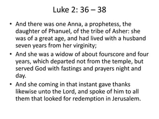 Luke 2: 36 – 38
• And there was one Anna, a prophetess, the
daughter of Phanuel, of the tribe of Asher: she
was of a great age, and had lived with a husband
seven years from her virginity;
• And she was a widow of about fourscore and four
years, which departed not from the temple, but
served God with fastings and prayers night and
day.
• And she coming in that instant gave thanks
likewise unto the Lord, and spoke of him to all
them that looked for redemption in Jerusalem.
 