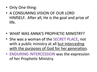 • Only One thing:
• A CONSUMING VISION OF OUR LORD
HIMSELF. After all, He is the goal and prize of
life.
• WHAT WAS ANNA’S PROPHETIC MINISTRY?
• She was a woman of the SECRET PLACE, not
with a public ministry at all but interceding
with the purposes of God for her generation.
• ENDURING INTERCESSION was the expression
of her Prophetic Ministry.
 